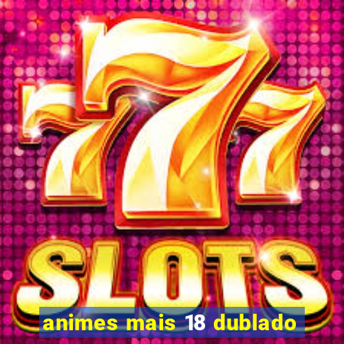 animes mais 18 dublado